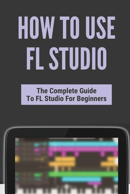 How To Use FL Studio: The Complete Guide To FL Studio For Beginners: Fl Studio Tutorial Download By Giuseppe Arango Cover Image