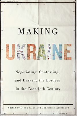 Making Ukraine: Negotiating, Contesting, and Drawing the Borders in the Twentieth Century By Olena Palko (Editor), Constantin Ardeleanu (Editor), Ulrich Schmid (Foreword by) Cover Image