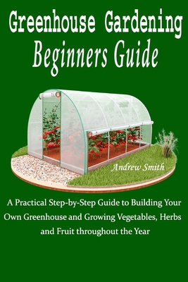 Greenhouse Gardening Beginners Guide: A Practical Step-by-Step Guide to Building Your Own Greenhouse and Growing Vegetables, Herbs and Fruit throughou Cover Image