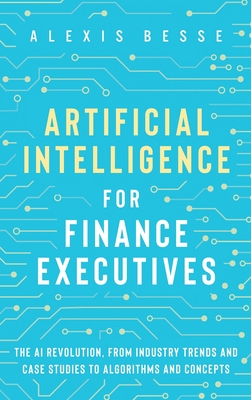Artificial Intelligence for Finance Executives: The AI revolution, from industry trends and case studies to algorithms and concepts Cover Image