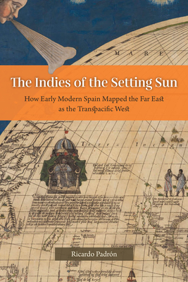 The Indies of the Setting Sun: How Early Modern Spain Mapped the Far East as the Transpacific West By Ricardo Padrón Cover Image
