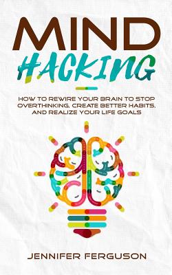 Mind Hacking: How To Rewire Your Brain To Stop Overthinking, Create Better Habits And Realize Your Life Goals Cover Image