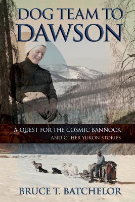 Dog Team to Dawson: A Quest for the Cosmic Bannock and Other Yukon Stories By Bruce T. Batchelor Cover Image