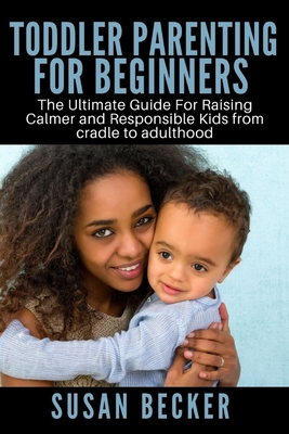 Toddler Parenting for Beginners: The Ultimate Guide For Raising Calmer and Responsible Kids from cradle to adulthood By Susan Becker Cover Image