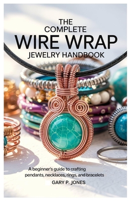 The Complete Wire Wrap Jewelry Handbook: A Beginner's Guide to Crafting Pendants, Necklaces, Rings, and Bracelets By Gary P. Jones Cover Image