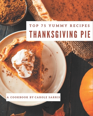 Top 75 Yummy Thanksgiving Pie Recipes: Yummy Thanksgiving Pie Cookbook - Where Passion for Cooking Begins Cover Image