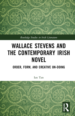 Wallace Stevens and the Contemporary Irish Novel: Order, Form, and Creative Un-Doing (Routledge Studies in Irish Literature)