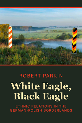 White Eagle, Black Eagle: Ethnic Relations in the German-Polish Borderlands By Robert Parkin Cover Image