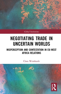 Negotiating Trade in Uncertain Worlds: Misperception and Contestation in Eu-West Africa Relations (Global Institutions) By Clara Weinhardt Cover Image