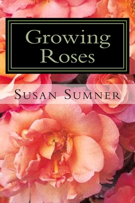 Growing Roses: Everything You Need to Know, and More . . . By Susan Sumner Cover Image