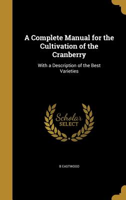A Complete Manual for the Cultivation of the Cranberry: With a Description of the Best Varieties By B. Eastwood Cover Image