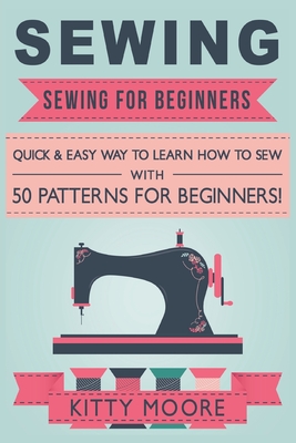Sewing (5th Edition): Sewing For Beginners - Quick & Easy Way To Learn How To Sew With 50 Patterns for Beginners! By Kitty Moore Cover Image