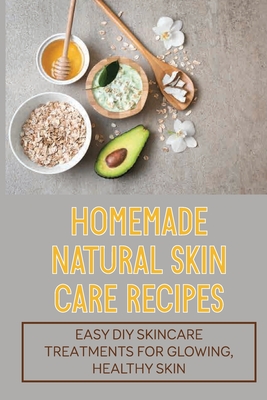Homemade Natural Skin Care Recipes: Easy DIY Skincare Treatments For Glowing, Healthy Skin: Homemade Beauty Recipes Cover Image