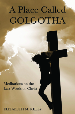 A Place Called Golgotha: Meditations on the Words of Christ By Elizabeth M. Kelly Cover Image
