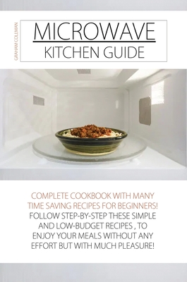 Microwave Kitchen Guide: Complete Cookbook with Many Time Saving Recipes for Beginners! Follow Step-By-Step These Simple and Low-Budget Recipes Cover Image