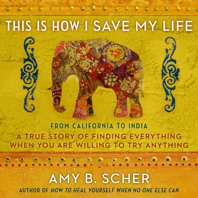 This Is How I Save My Life: From California to India, a True Story of Finding Everything When You Are Willing to Try Anything By Amy B. Scher, Amy B. Scher (Read by) Cover Image