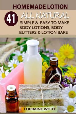 Homemade Lotion: 41 All Natural Simple & Easy To Make Body Lotions, Body Butters & Lotion Bars: Amazing Organic Recipes To Heal, Nouris By Lorraine White Cover Image