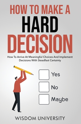 How To Make A Hard Decision: How To Arrive At Meaningful Choices And Implement Decisions With Steadfast Certainty (Navigate the Labyrinth of Decision Complexity)