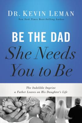 Be the Dad She Needs You to Be: The Indelible Imprint a Father Leaves on His Daughter's Life By Kevin Leman Cover Image