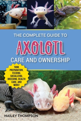The Complete Guide to Axolotl Care and Ownership: Tank Preparation, Feeding, Socializing, Breeding, Health Care, and Expert Advice on Successful Axolo Cover Image