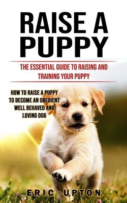 Raise a Puppy: The Essential Guide to Raising and Training Your Puppy (How to Raise a Puppy to Become an Obedient Well Behaved and Lo By Eric Upton Cover Image