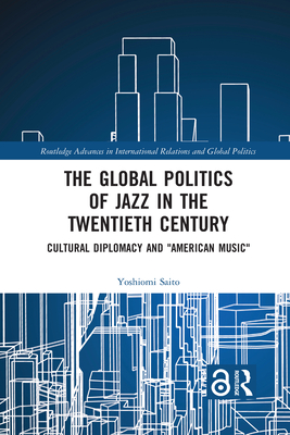 The Global Politics of Jazz in the Twentieth Century: Cultural Diplomacy and American Music (Routledge Advances in International Relations and Global Pol) By Yoshiomi Saito Cover Image