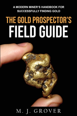 The Gold Prospector's Field Guide: A Modern Miner's Handbook for Successfully Finding Gold By M. J. Grover Cover Image