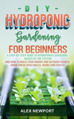DIY Hydroponic Gardening for Beginners: A Step-By-Step Guide to Hydroponics Gardening, Basics of the System and How to Build Your Indoor and Outdoor G Cover Image