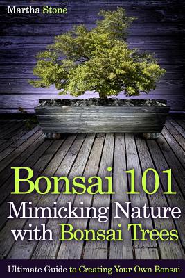 Bonsai 101: Mimicking Nature with Bonsai Trees: Ultimate Guide to Creating Your Own Bonsai By Martha Stone Cover Image