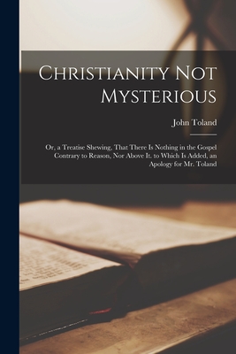 Christianity Not Mysterious: Or, a Treatise Shewing, That There Is Nothing in the Gospel Contrary to Reason, Nor Above It. to Which Is Added, an Ap Cover Image