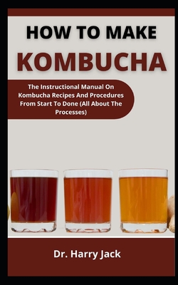 How To Make Kombucha: The Instructional Manual On Kombucha Recipes And Procedures From Start To Done (All About The Processes) By Harry Jack Cover Image