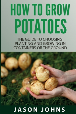 How To Grow Potatoes: The Guide To Choosing, Planting And Growing In Containers Or The Ground By Jason Johns Cover Image