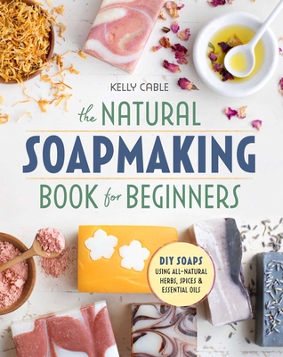 The Natural Soap Making Book for Beginners: Do-It-Yourself Soaps Using All-Natural Herbs, Spices, and Essential Oils By Kelly Cable Cover Image