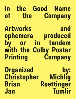 In the Good Name of the Company: Artworks and Ephemera Produced by or in Tandem with the Colby Poster Printing Company By Christopher Michlig (Editor), Brian Roettinger (Editor), Jan Tumlir (Editor) Cover Image