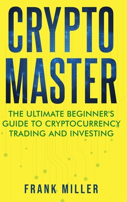 Crypto Master: The Ultimate Beginner's Guide to Cryptocurrency Trading and Investing By Frank Miller Cover Image