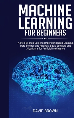 Machine Learning for Beginners: A Step-By-Step Guide to Understand Deep Learning, Data Science and Analysis, Basic Software and Algorithms for Artific By David Brown Cover Image