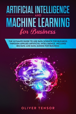 Artificial Intelligence and Machine Learning for Business: The Ultimate Guide to Use Data Science for Business Through Applied Artificial Intelligence Cover Image