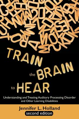 Train the Brain to Hear: Understanding and Treating Auditory Processing Disorder, Dyslexia, Dysgraphia, Dyspraxia, Short Term Memory, Executive By Jennifer L. Holland Cover Image