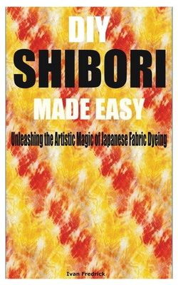 DIY Shibori Made Easy: Unleashing the Artistic Magic of Japanese Fabric Dyeing Cover Image