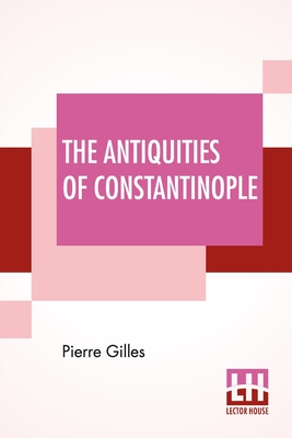 The Antiquities Of Constantinople: With A Description Of Its Situation, The Conveniencies Of Its Port, Its Publick Buildings, The Statuary, Sculpture, Cover Image
