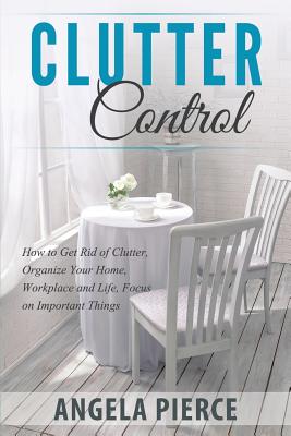 Clutter Control: How to Get Rid of Clutter, Organize Your Home, Workplace and Life, Focus on Important Things By Angela Pierce Cover Image