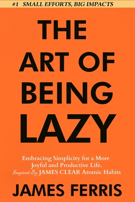 The Art of Being Lazy: Embracing Simplicity for a More Joyful and Productive Life - Small Effort, Big Impacts Inspired By James Clear Teachin Cover Image