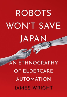 Robots Won't Save Japan: An Ethnography of Eldercare Automation (Culture and Politics of Health Care Work) By James Adrian Wright Cover Image