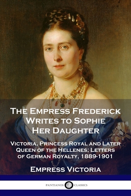 The Empress Frederick Writes to Sophie Her Daughter: Victoria, Princess Royal and Later Queen of the Hellenes; Letters of German Royalty, 1889-1901 Cover Image