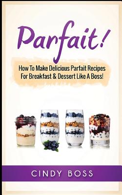 Parfait!: How to Make Delicious Parfait Recipes for Breakfast & Dessert Like a Boss! By Cindy Boss Cover Image