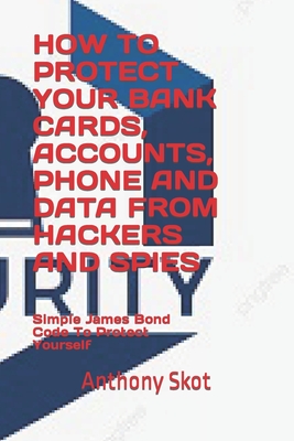 How to Protect Your Bank Cards, Accounts, Phone and Data from Hackers and Spies: Simple James Bond Codes To Protect Yourself By Anthony Skot Cover Image