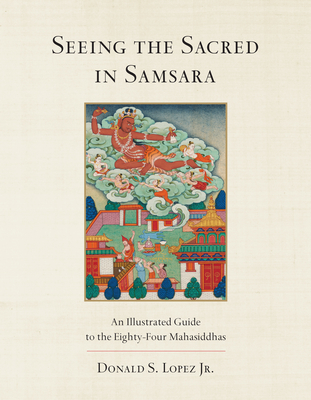 Seeing the Sacred in Samsara: An Illustrated Guide to the Eighty-Four Mahasiddhas By Donald S. Lopez, Jr. Cover Image