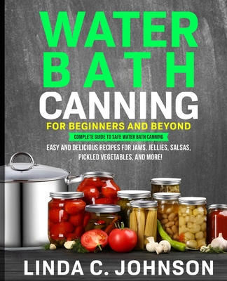 Water Bath Canning For Beginners and Beyond!: Complete Guide to Safe Water Bath Canning. Easy and Delicious Recipes for Jams, Jellies, Salsas, Pickled Cover Image