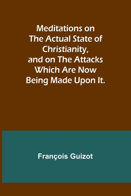 Meditations on the Actual State of Christianity, and on the Attacks Which Are Now Being Made Upon It. By François Guizot Cover Image
