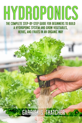 hydroponics: complete step-by-step guide for beginners to build a hydroponic system and grow vegetables; herbs and fruit in an orga By Garrick S. Thatcher Cover Image